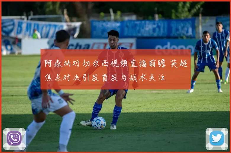 阿森纳对切尔西视频直播前瞻 英超焦点对决引发首发与战术关注