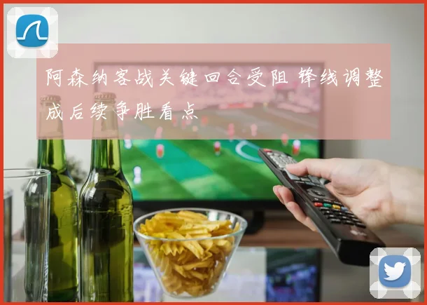 阿森纳客战关键回合受阻 锋线调整成后续争胜看点