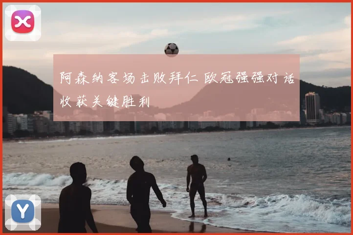 阿森纳客场击败拜仁 欧冠强强对话收获关键胜利