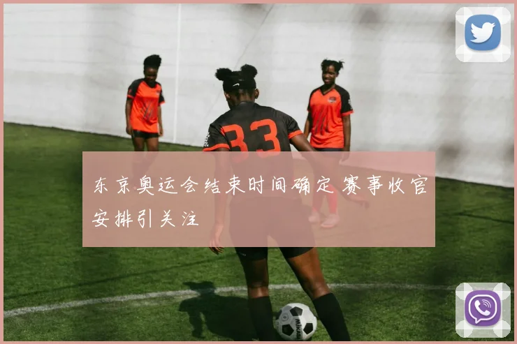 东京奥运会结束时间确定 赛事收官安排引关注