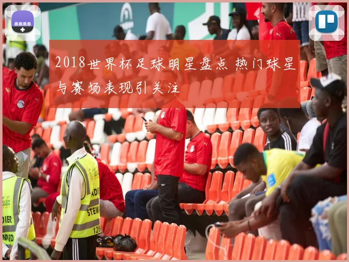 2018世界杯足球明星盘点 热门球星与赛场表现引关注