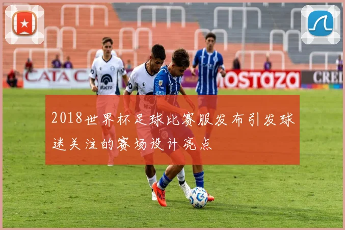 2018世界杯足球比赛服发布引发球迷关注的赛场设计亮点