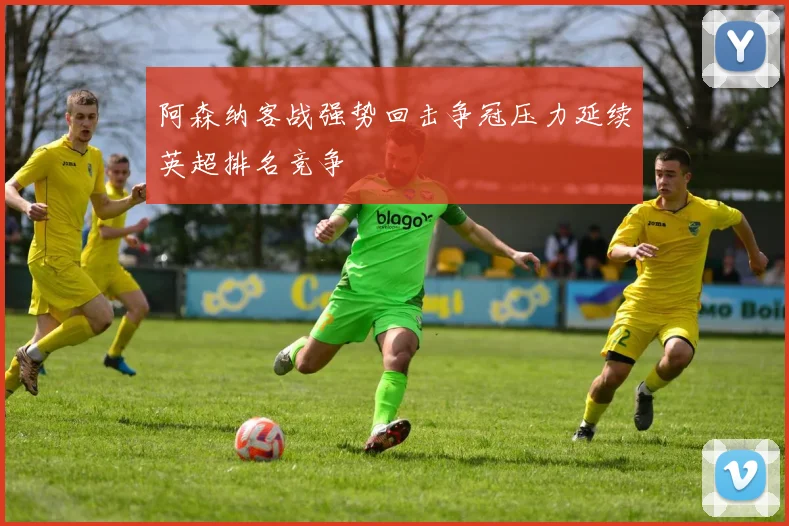 阿森纳客战强势回击争冠压力延续英超排名竞争