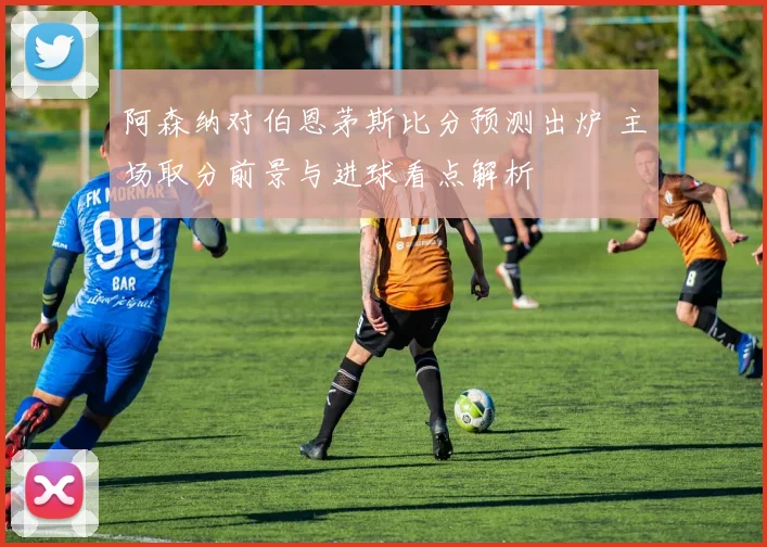 阿森纳对伯恩茅斯比分预测出炉 主场取分前景与进球看点解析