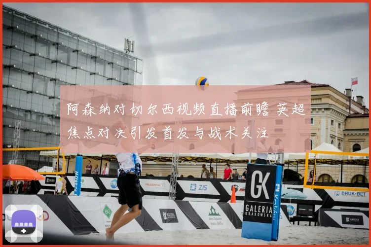 阿森纳对切尔西视频直播前瞻 英超焦点对决引发首发与战术关注