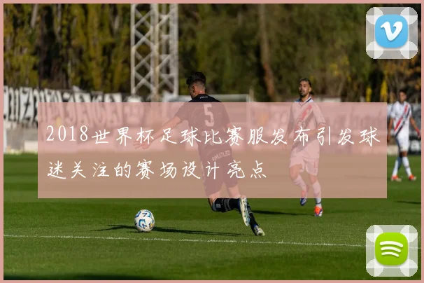 2018世界杯足球比赛服发布引发球迷关注的赛场设计亮点