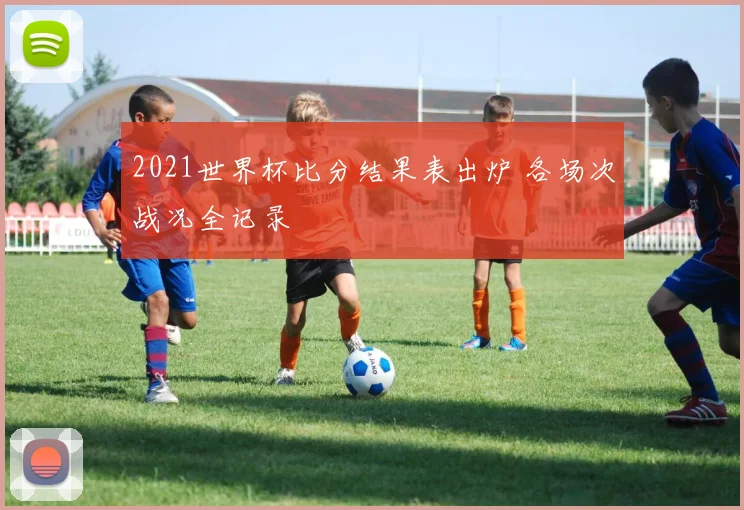 2021世界杯比分结果表出炉 各场次战况全记录