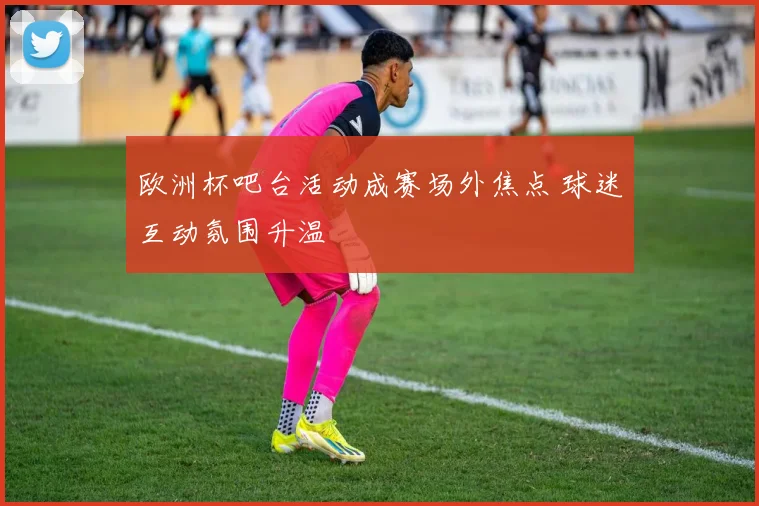 欧洲杯吧台活动成赛场外焦点 球迷互动氛围升温