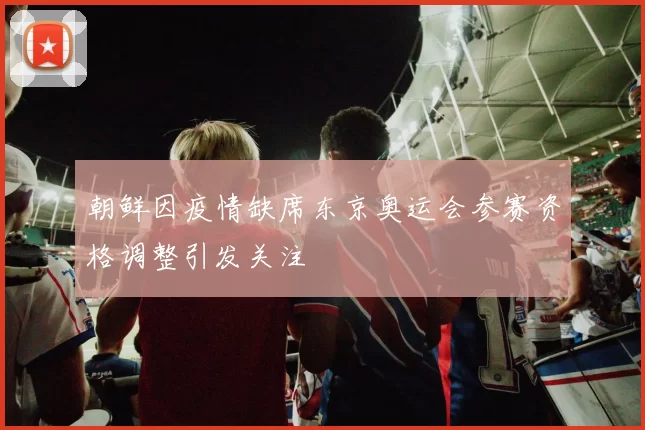 朝鲜因疫情缺席东京奥运会参赛资格调整引发关注