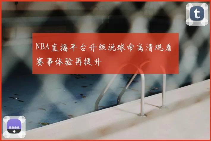 NBA直播平台升级说球帝高清观看 赛事体验再提升