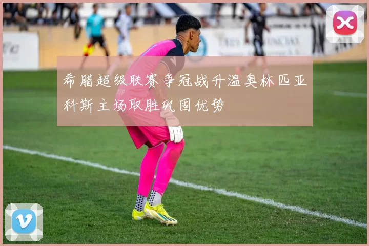 希腊超级联赛争冠战升温奥林匹亚科斯主场取胜巩固优势