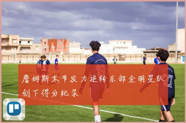 詹姆斯末节发力逆转东部全明星队创下得分纪录