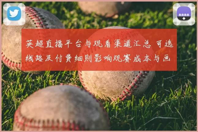 英超直播平台与观看渠道汇总 可选线路及付费细则影响观赛成本与画质差异
