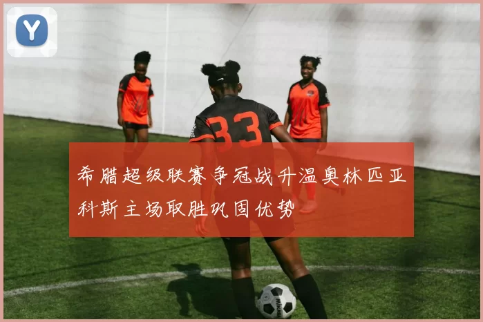 希腊超级联赛争冠战升温奥林匹亚科斯主场取胜巩固优势