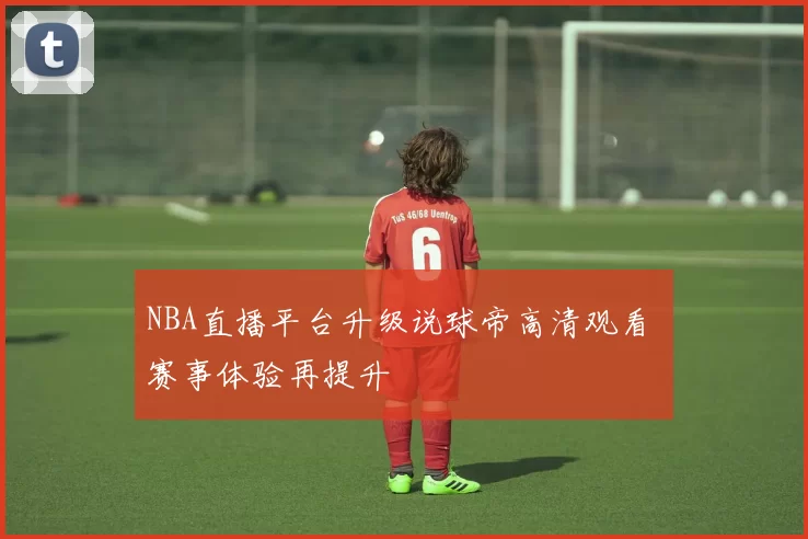 NBA直播平台升级说球帝高清观看 赛事体验再提升