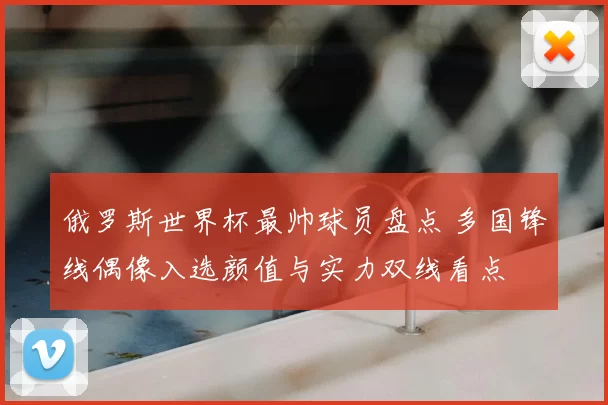 俄罗斯世界杯最帅球员盘点 多国锋线偶像入选颜值与实力双线看点