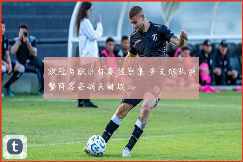 欧冠与欧洲杯赛程密集 多支球队调整阵容备战关键战