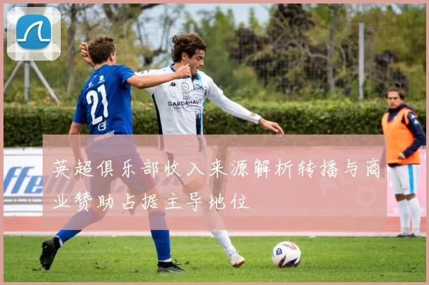 英超俱乐部收入来源解析转播与商业赞助占据主导地位