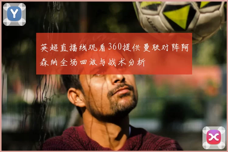 英超直播线观看360提供曼联对阵阿森纳全场回放与战术分析