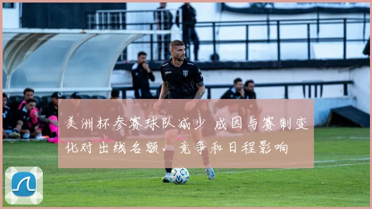 美洲杯参赛球队减少 成因与赛制变化对出线名额、竞争和日程影响