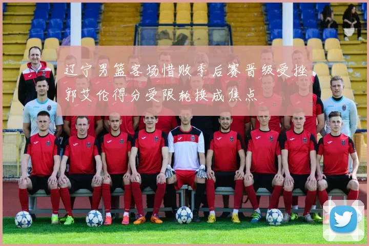 辽宁男篮客场惜败季后赛晋级受挫郭艾伦得分受限轮换成焦点