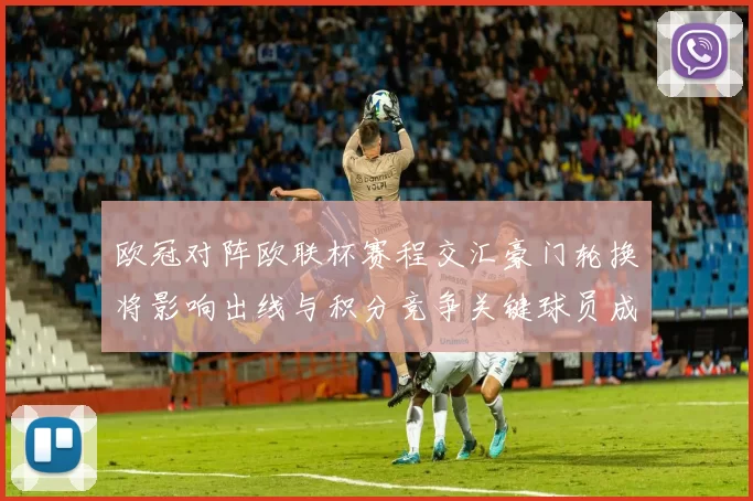 欧冠对阵欧联杯赛程交汇豪门轮换将影响出线与积分竞争关键球员成看点