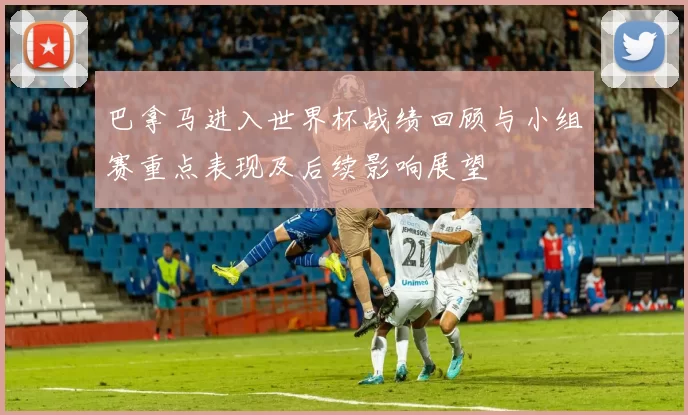 巴拿马进入世界杯战绩回顾与小组赛重点表现及后续影响展望
