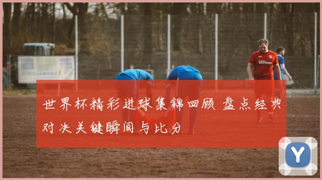 世界杯精彩进球集锦回顾 盘点经典对决关键瞬间与比分