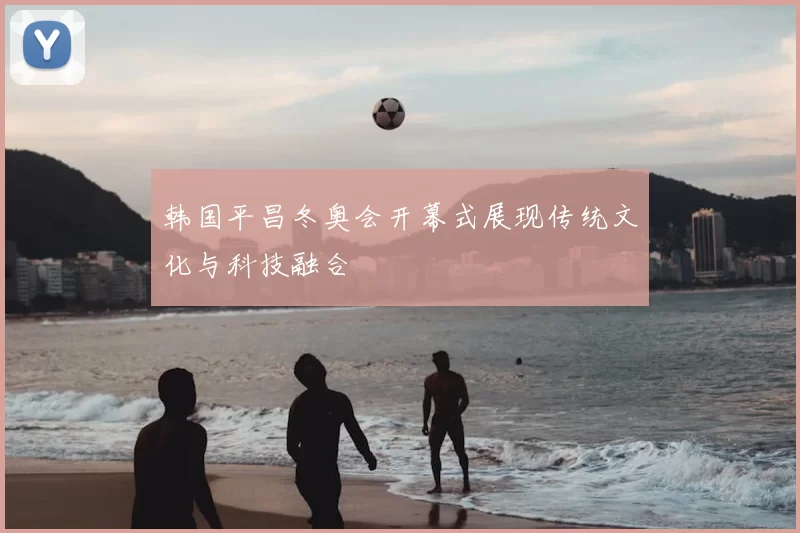 韩国平昌冬奥会开幕式展现传统文化与科技融合
