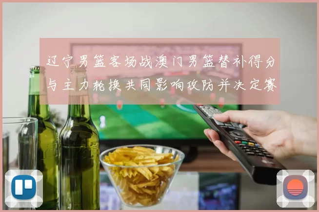 辽宁男篮客场战澳门男篮替补得分与主力轮换共同影响攻防并决定赛果