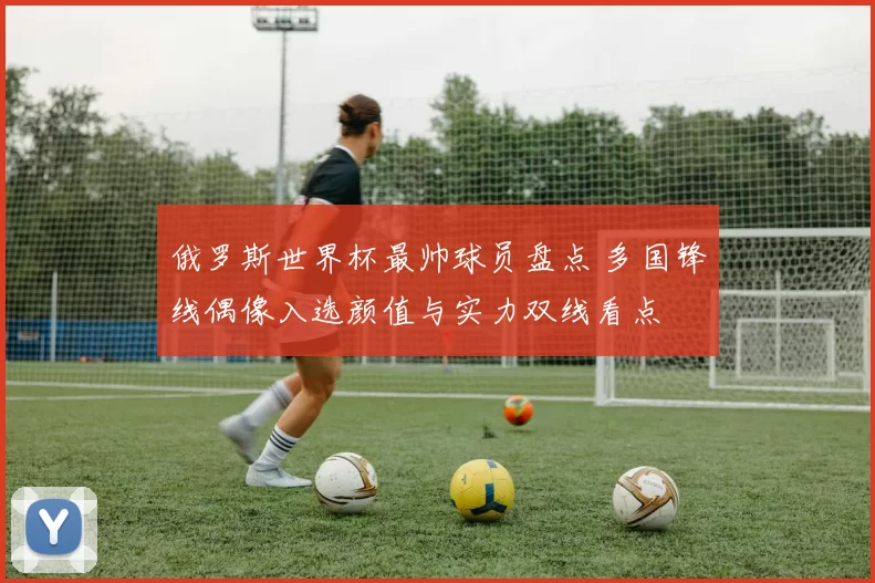 俄罗斯世界杯最帅球员盘点 多国锋线偶像入选颜值与实力双线看点