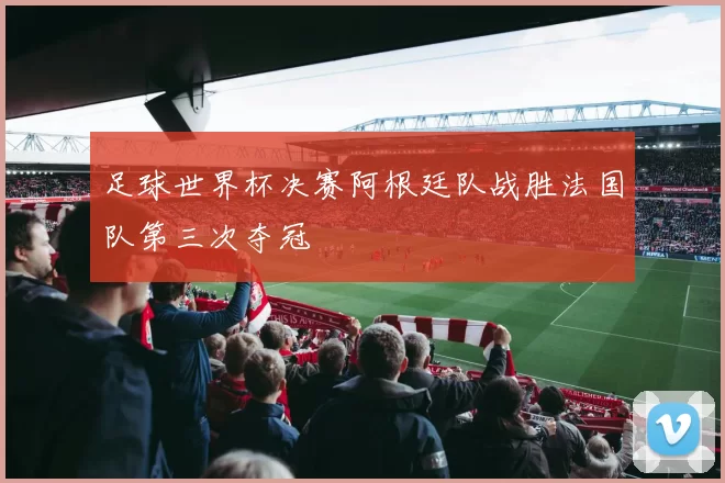 足球世界杯决赛阿根廷队战胜法国队第三次夺冠