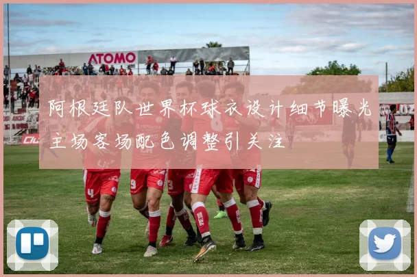 阿根廷队世界杯球衣设计细节曝光主场客场配色调整引关注