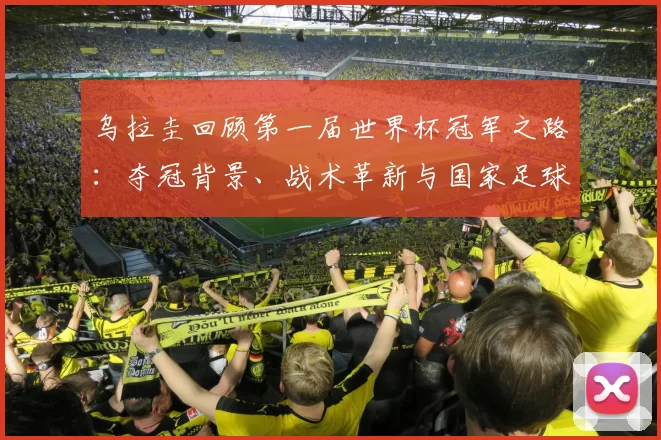 乌拉圭回顾第一届世界杯冠军之路:夺冠背景、战术革新与国家足球遗产