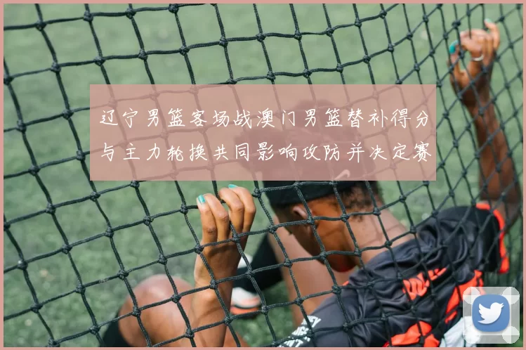 辽宁男篮客场战澳门男篮替补得分与主力轮换共同影响攻防并决定赛果