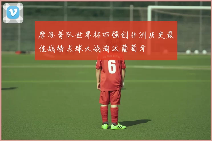 摩洛哥队世界杯四强创非洲历史最佳战绩点球大战淘汰葡萄牙