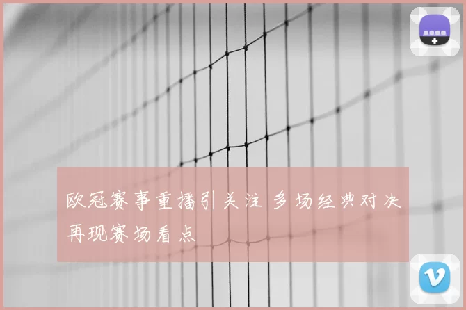 欧冠赛事重播引关注 多场经典对决再现赛场看点